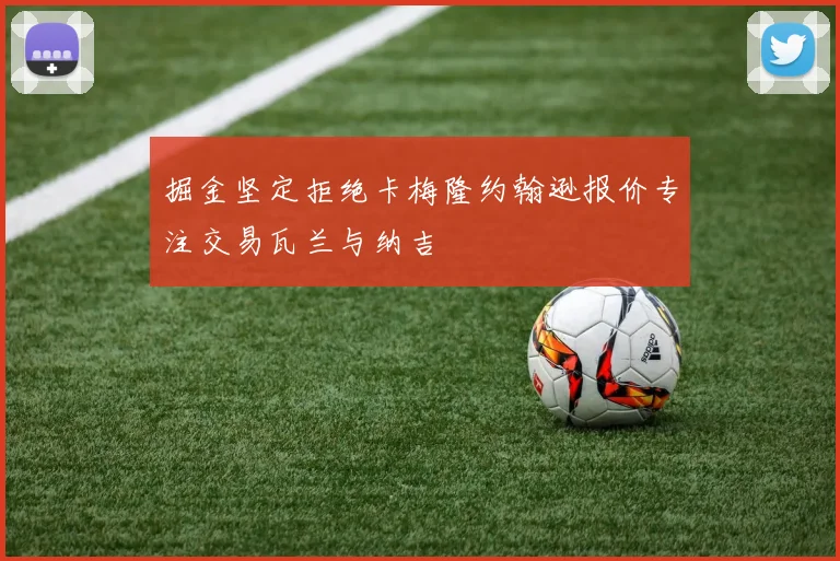 掘金坚定拒绝卡梅隆约翰逊报价专注交易瓦兰与纳吉