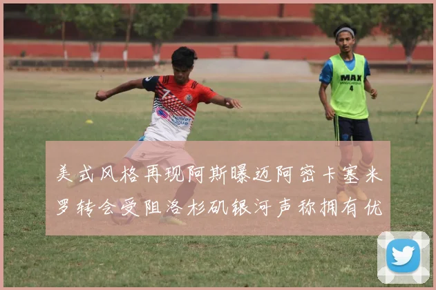 美式风格再现阿斯曝迈阿密卡塞米罗转会受阻洛杉矶银河声称拥有优先签约权
