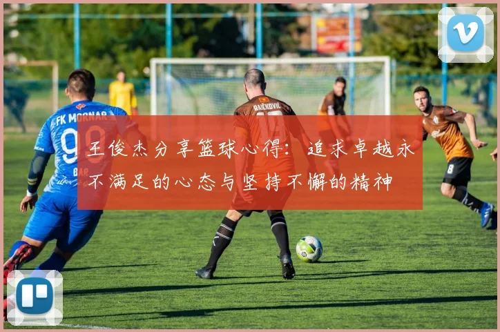 王俊杰分享篮球心得：追求卓越永不满足的心态与坚持不懈的精神