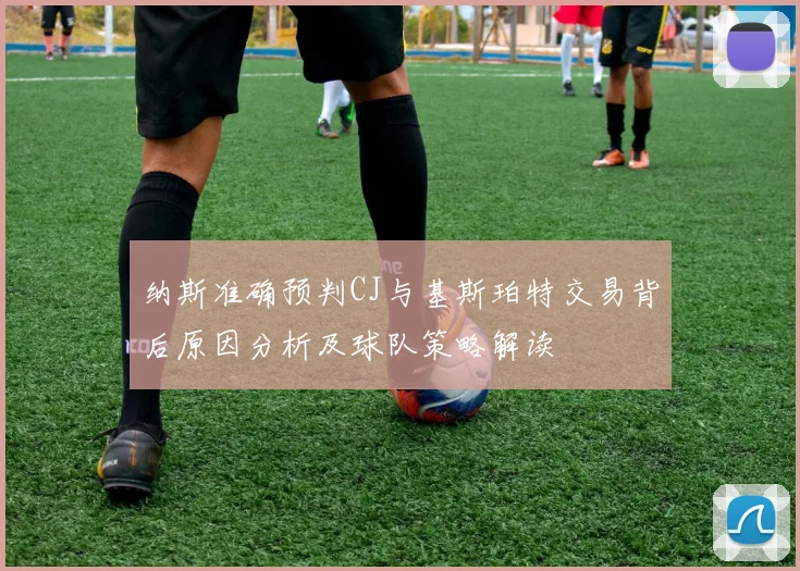 纳斯准确预判CJ与基斯珀特交易背后原因分析及球队策略解读