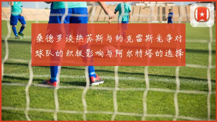 桑德罗谈热苏斯与约克雷斯竞争对球队的积极影响与阿尔特塔的选择难题