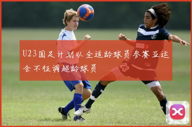 U23国足计划以全适龄球员参赛亚运会不征调超龄球员