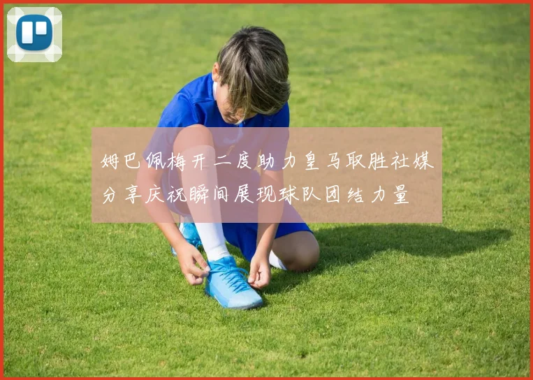 姆巴佩梅开二度助力皇马取胜社媒分享庆祝瞬间展现球队团结力量