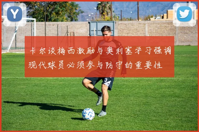 卡尔谈梅西激励与奥利塞学习强调现代球员必须参与防守的重要性