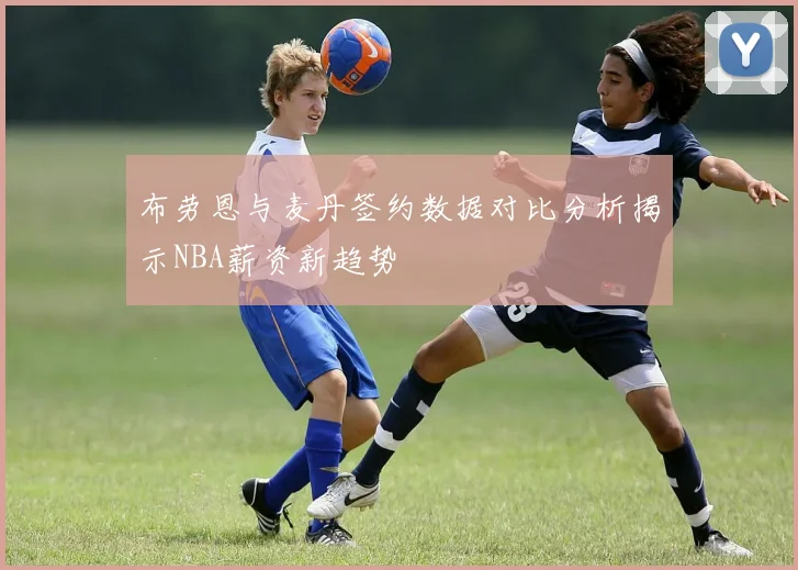 布劳恩与麦丹签约数据对比分析揭示NBA薪资新趋势