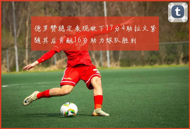 德罗赞稳定表现砍下17分4助拉文紧随其后贡献16分助力球队胜利