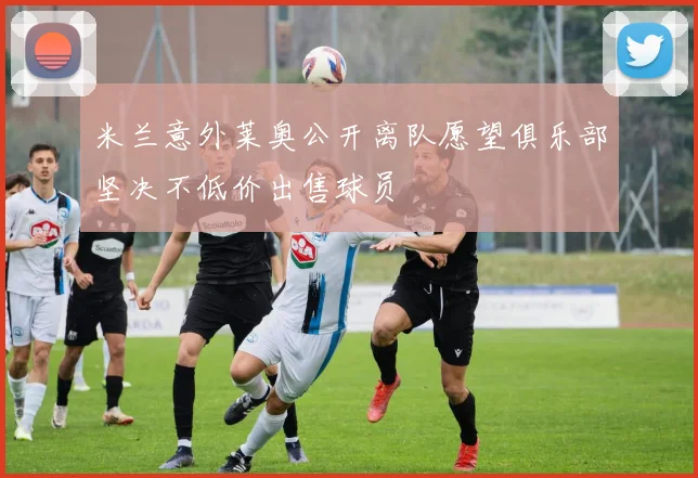 米兰意外莱奥公开离队愿望俱乐部坚决不低价出售球员