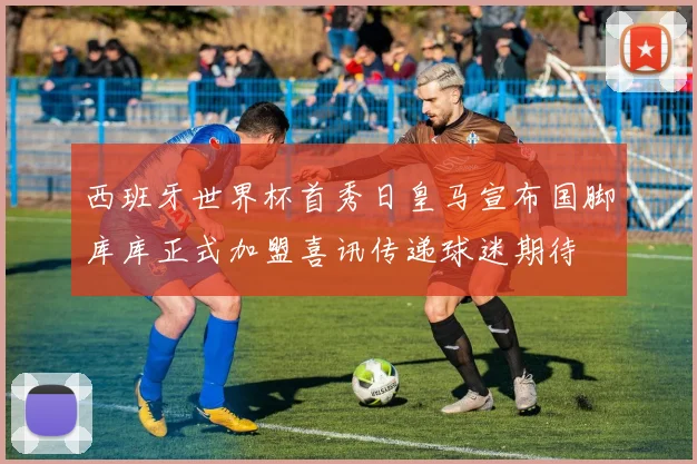 西班牙世界杯首秀日皇马宣布国脚库库正式加盟喜讯传递球迷期待