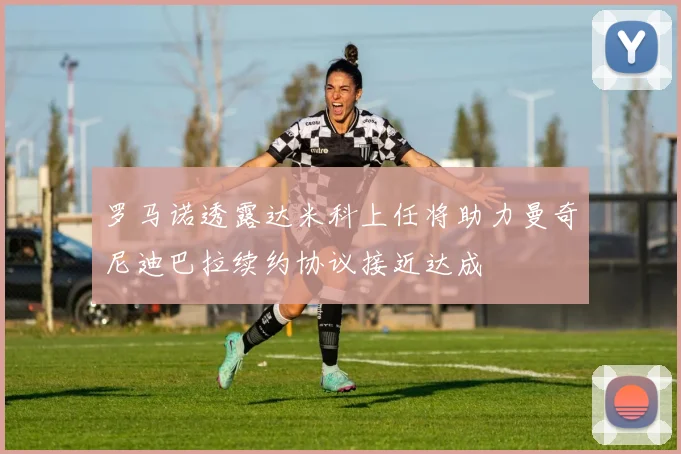 罗马诺透露达米科上任将助力曼奇尼迪巴拉续约协议接近达成