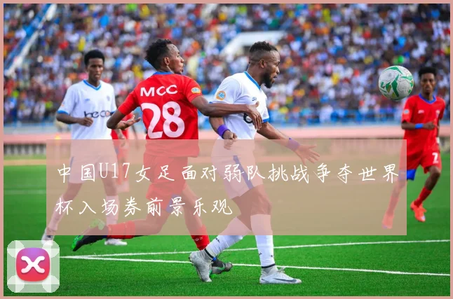 中国U17女足面对弱队挑战争夺世界杯入场券前景乐观