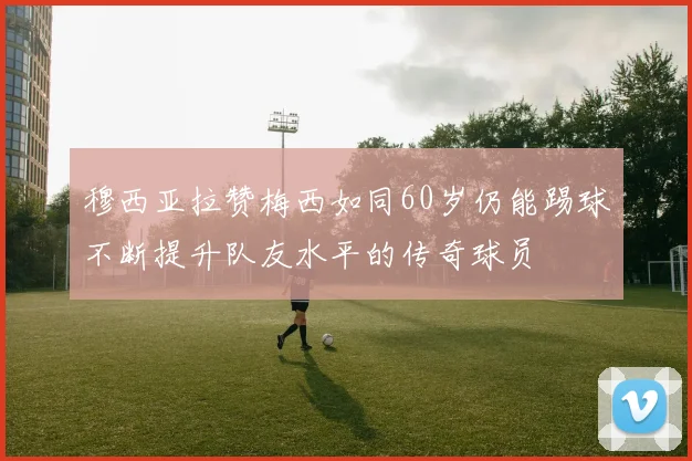 穆西亚拉赞梅西如同60岁仍能踢球不断提升队友水平的传奇球员