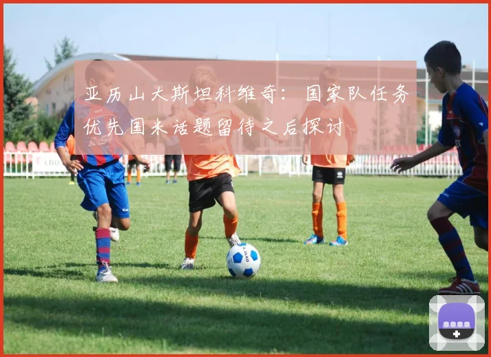 亚历山大斯坦科维奇：国家队任务优先国米话题留待之后探讨