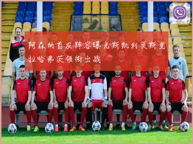 阿森纳首发阵容曝光斯凯利莫斯克拉哈弗茨领衔出战