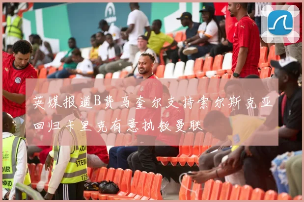 英媒报道B费马奎尔支持索尔斯克亚回归卡里克有意执教曼联