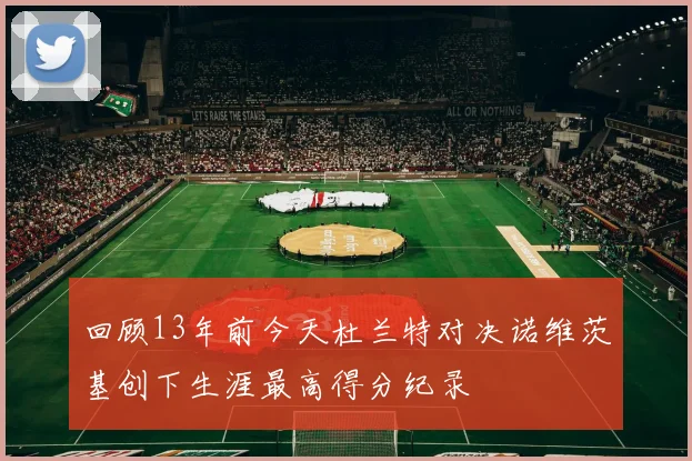 回顾13年前今天杜兰特对决诺维茨基创下生涯最高得分纪录
