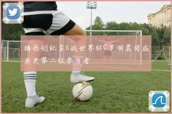 梅西创纪录6战世界杯C罗明晨将成历史第二位参与者